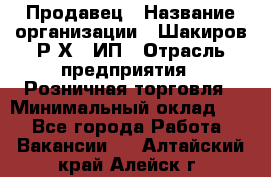 Продавец › Название организации ­ Шакиров Р.Х., ИП › Отрасль предприятия ­ Розничная торговля › Минимальный оклад ­ 1 - Все города Работа » Вакансии   . Алтайский край,Алейск г.